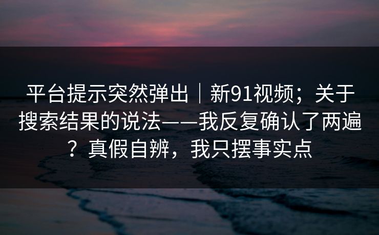 平台提示突然弹出｜新91视频；关于搜索结果的说法——我反复确认了两遍？真假自辨，我只摆事实点