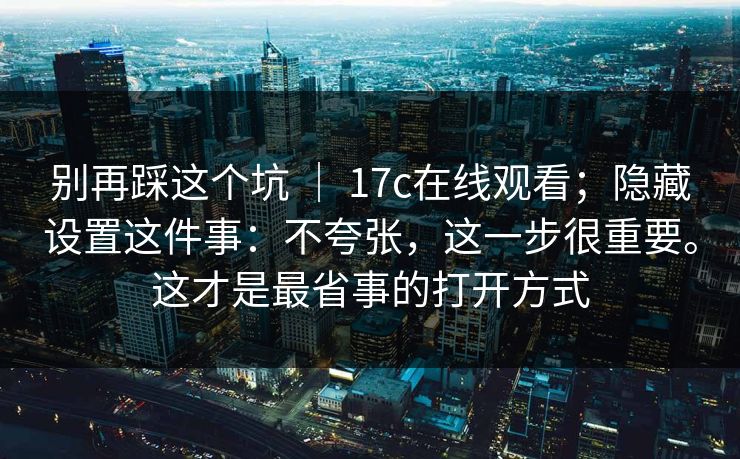 别再踩这个坑 | 17c在线观看;隐藏设置这件事:不夸张,这一步很重要。这才是最省事的打开方式 别再踩这个坑 | 17c在线观看;隐藏设置这件事:不夸张,这一步很重要。这才是最省事的打开方式