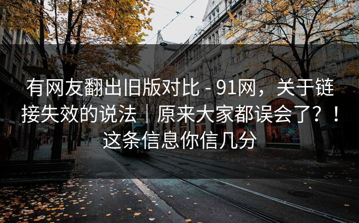 有网友翻出旧版对比 - 91网，关于链接失效的说法｜原来大家都误会了？！这条信息你信几分