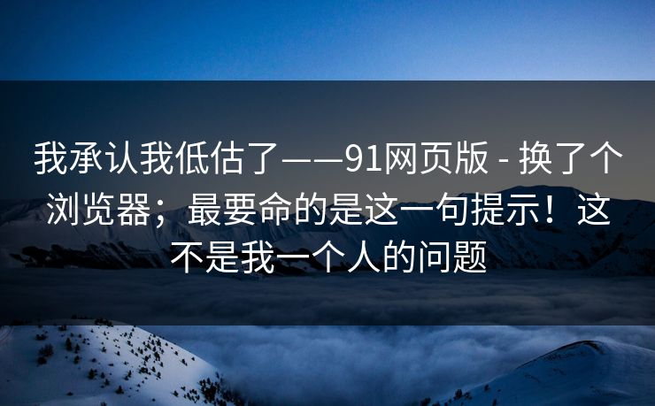 我承认我低估了——91网页版 - 换了个浏览器；最要命的是这一句提示！这不是我一个人的问题