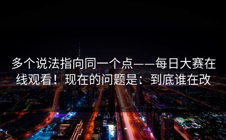 多个说法指向同一个点——每日大赛在线观看！现在的问题是：到底谁在改
