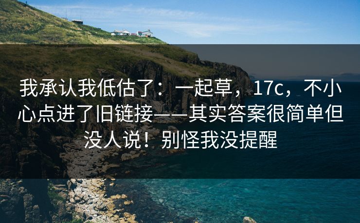 我承认我低估了:一起草,17c,不小心点进了旧链接——其实答案很简单但没人说!别怪我没提醒 我承认我低估了:一起草,17c,不小心点进了旧链接——其实答案很简单但没人说!别怪我没提醒