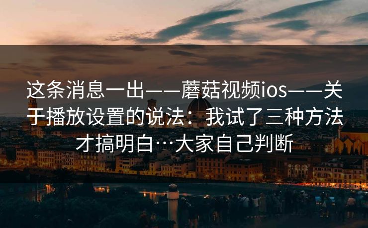 这条消息一出——蘑菇视频ios——关于播放设置的说法：我试了三种方法才搞明白…大家自己判断