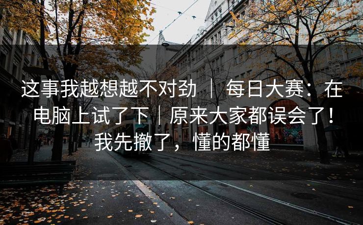 这事我越想越不对劲 ｜ 每日大赛：在电脑上试了下｜原来大家都误会了！我先撤了，懂的都懂