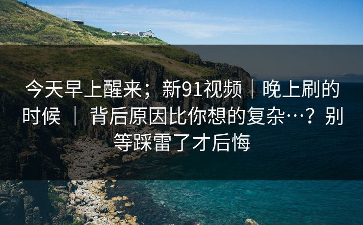 今天早上醒来；新91视频｜晚上刷的时候 ｜ 背后原因比你想的复杂…？别等踩雷了才后悔
