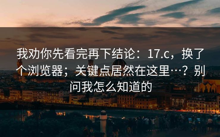 我劝你先看完再下结论:17.c,换了个浏览器;关键点居然在这里…?别问我怎么知道的 我劝你先看完再下结论:17.c,换了个浏览器;关键点居然在这里…?别问我怎么知道的