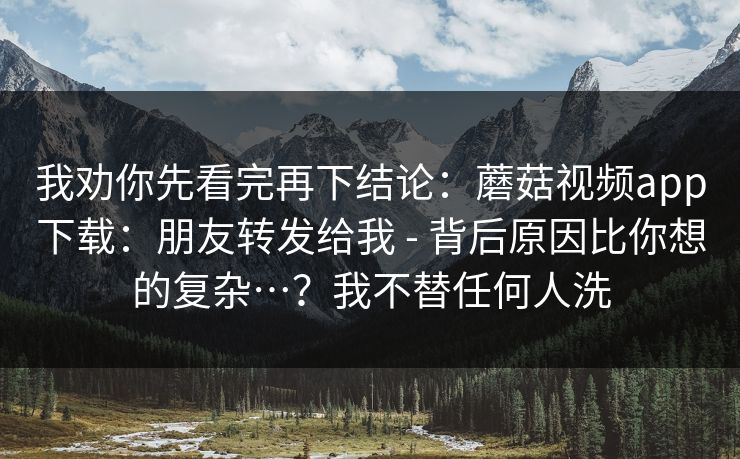 我劝你先看完再下结论：蘑菇视频app下载：朋友转发给我 - 背后原因比你想的复杂…？我不替任何人洗