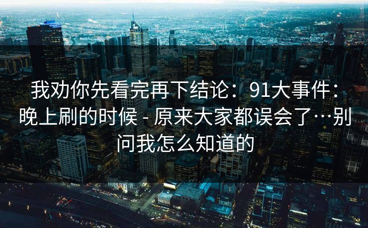 我劝你先看完再下结论：91大事件：晚上刷的时候 - 原来大家都误会了…别问我怎么知道的