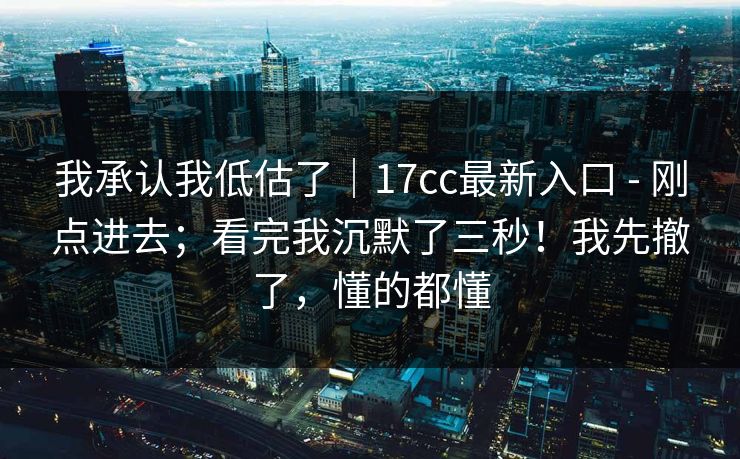 我承认我低估了｜17cc最新入口 - 刚点进去；看完我沉默了三秒！我先撤了，懂的都懂