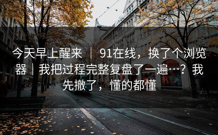 今天早上醒来 ｜ 91在线，换了个浏览器｜我把过程完整复盘了一遍…？我先撤了，懂的都懂