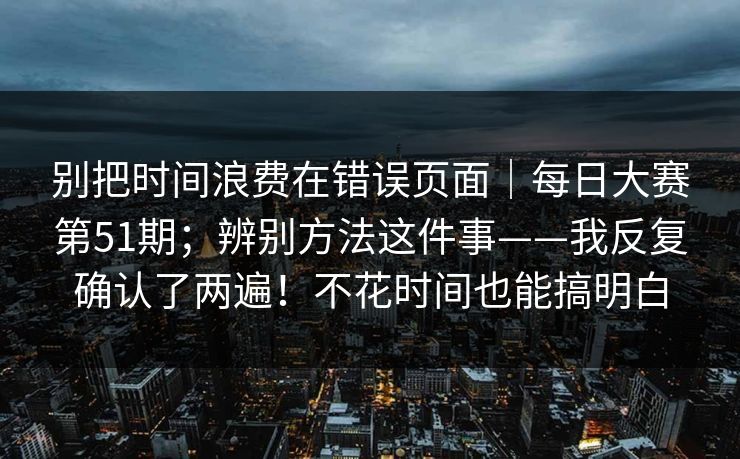 别把时间浪费在错误页面｜每日大赛第51期；辨别方法这件事——我反复确认了两遍！不花时间也能搞明白