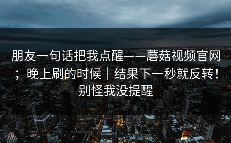 朋友一句话把我点醒——蘑菇视频官网；晚上刷的时候｜结果下一秒就反转！别怪我没提醒