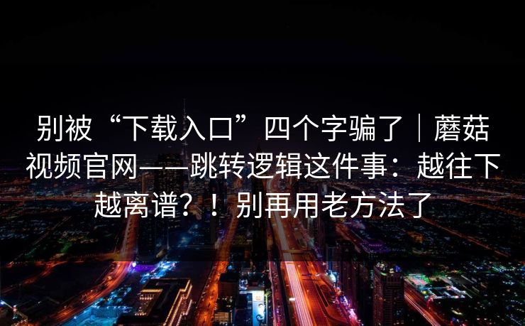 别被“下载入口”四个字骗了｜蘑菇视频官网——跳转逻辑这件事：越往下越离谱？！别再用老方法了