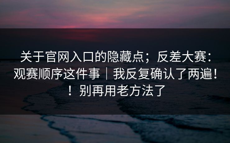 关于官网入口的隐藏点；反差大赛：观赛顺序这件事｜我反复确认了两遍！！别再用老方法了