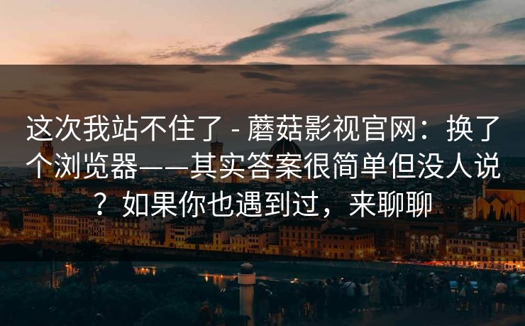 这次我站不住了 - 蘑菇影视官网：换了个浏览器——其实答案很简单但没人说？如果你也遇到过，来聊聊
