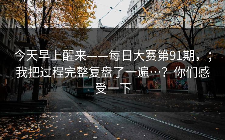 今天早上醒来——每日大赛第91期,;我把过程完整复盘了一遍…?你们感受一下 今天早上醒来——每日大赛第91期,;我把过程完整复盘了一遍…?你们感受一下