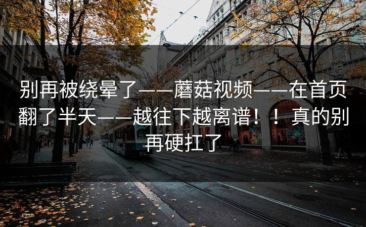 别再被绕晕了——蘑菇视频——在首页翻了半天——越往下越离谱!!真的别再硬扛了 别再被绕晕了——蘑菇视频——在首页翻了半天——越往下越离谱!!真的别再硬扛了