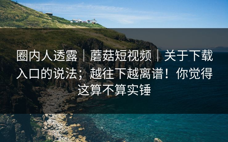 圈内人透露｜蘑菇短视频｜关于下载入口的说法；越往下越离谱！你觉得这算不算实锤