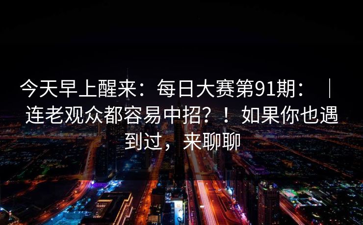 今天早上醒来:每日大赛第91期: | 连老观众都容易中招?!如果你也遇到过,来聊聊 今天早上醒来:每日大赛第91期: | 连老观众都容易中招?!如果你也遇到过,来聊聊