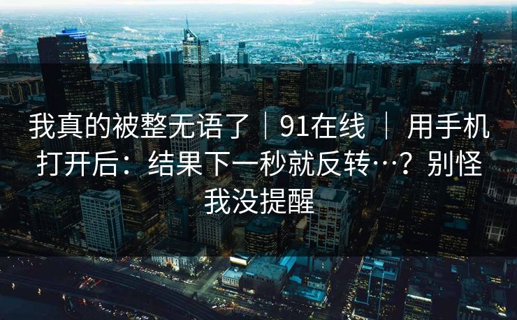 我真的被整无语了｜91在线 ｜ 用手机打开后：结果下一秒就反转…？别怪我没提醒
