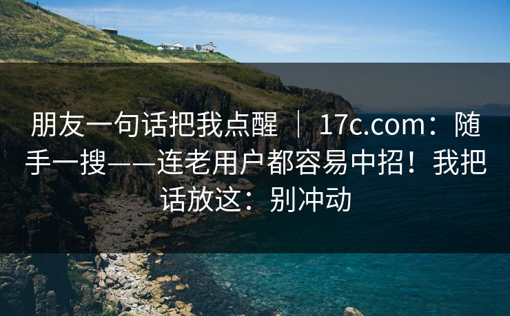 朋友一句话把我点醒 ｜ 17c.com：随手一搜——连老用户都容易中招！我把话放这：别冲动
