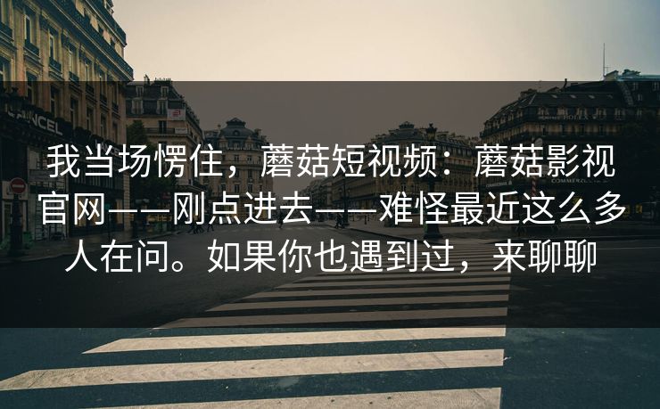 我当场愣住，蘑菇短视频：蘑菇影视官网——刚点进去——难怪最近这么多人在问。如果你也遇到过，来聊聊
