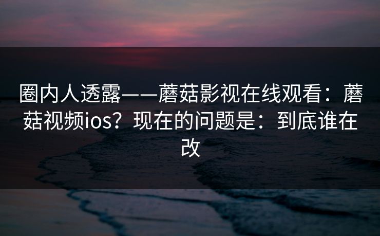 圈内人透露——蘑菇影视在线观看：蘑菇视频ios？现在的问题是：到底谁在改