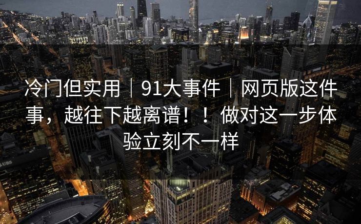 冷门但实用｜91大事件｜网页版这件事，越往下越离谱！！做对这一步体验立刻不一样