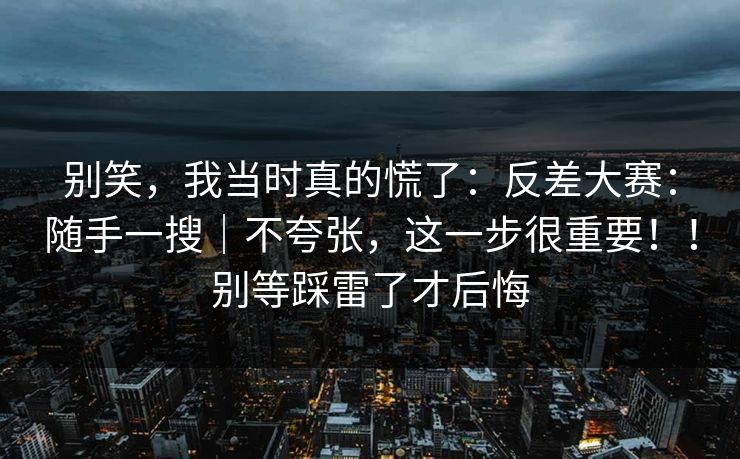 别笑，我当时真的慌了：反差大赛：随手一搜｜不夸张，这一步很重要！！别等踩雷了才后悔