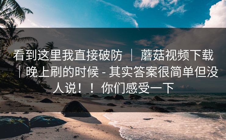 看到这里我直接破防 ｜ 蘑菇视频下载｜晚上刷的时候 - 其实答案很简单但没人说！！你们感受一下
