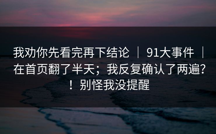 我劝你先看完再下结论 | 91大事件 | 在首页翻了半天;我反复确认了两遍?!别怪我没提醒 我劝你先看完再下结论 | 91大事件 | 在首页翻了半天;我反复确认了两遍?!别怪我没提醒