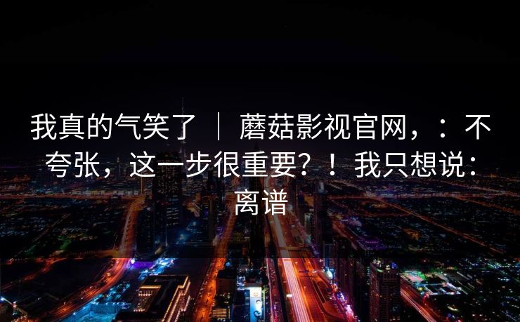我真的气笑了 | 蘑菇影视官网,:不夸张,这一步很重要?!我只想说:离谱 我真的气笑了 | 蘑菇影视官网,:不夸张,这一步很重要?!我只想说:离谱
