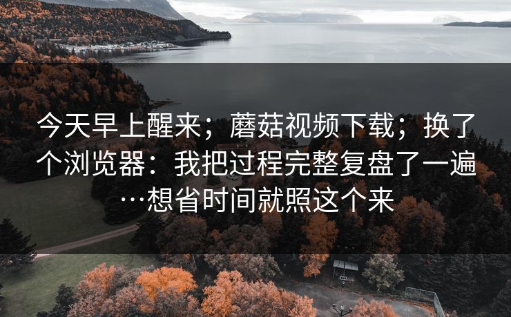 今天早上醒来；蘑菇视频下载；换了个浏览器：我把过程完整复盘了一遍…想省时间就照这个来