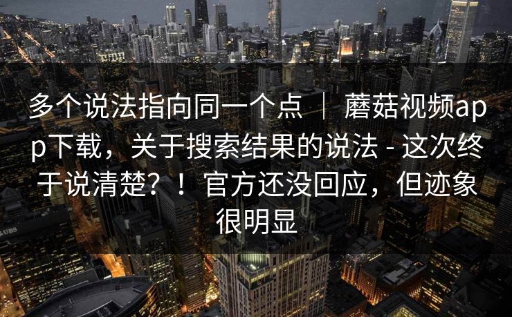 多个说法指向同一个点 | 蘑菇视频app下载,关于搜索结果的说法 - 这次终于说清楚?!官方还没回应,但迹象很明显 多个说法指向同一个点 | 蘑菇视频app下载,关于搜索结果的说法 - 这次终于说清楚?!官方还没回应,但迹象很明显