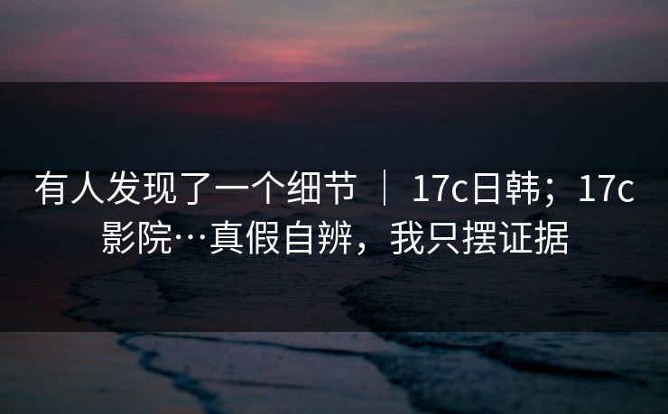 有人发现了一个细节 ｜ 17c日韩；17c影院…真假自辨，我只摆证据