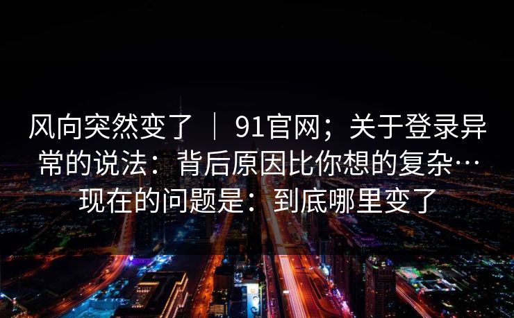 风向突然变了 ｜ 91官网；关于登录异常的说法：背后原因比你想的复杂…现在的问题是：到底哪里变了