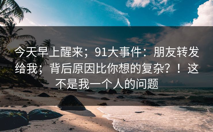 今天早上醒来；91大事件：朋友转发给我；背后原因比你想的复杂？！这不是我一个人的问题