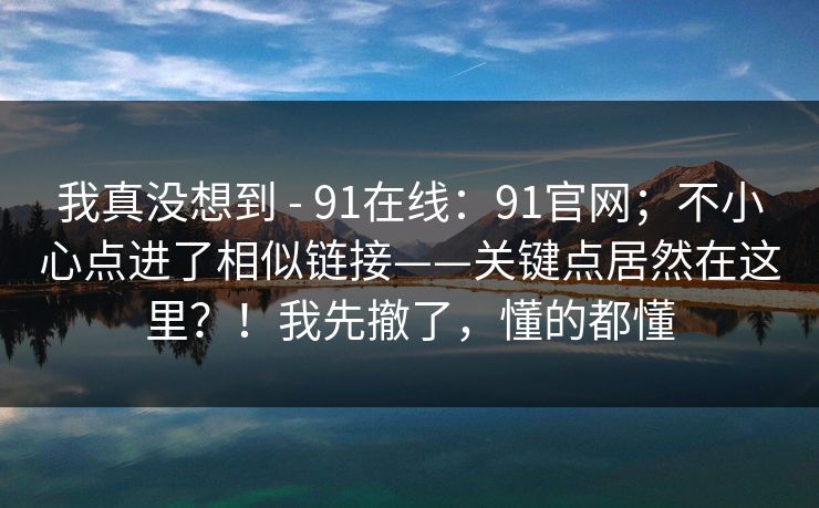 我真没想到 - 91在线:91官网;不小心点进了相似链接——关键点居然在这里?!我先撤了,懂的都懂 我真没想到 - 91在线:91官网;不小心点进了相似链接——关键点居然在这里?!我先撤了,懂的都懂